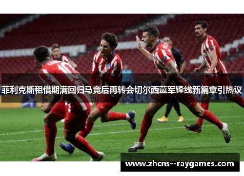 菲利克斯租借期满回归马竞后再转会切尔西蓝军锋线新篇章引热议 菲利克斯租借期满回归马竞后再转会切尔西蓝军锋线新篇章引热议